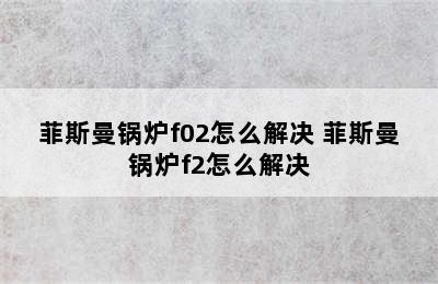 菲斯曼锅炉f02怎么解决 菲斯曼锅炉f2怎么解决